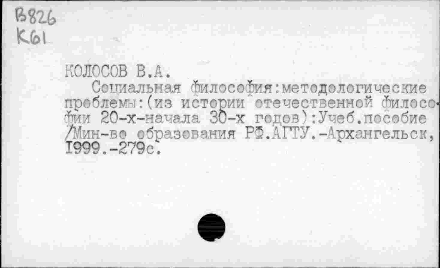 ﻿и»
КОЛОСОВ В.А.
Социальная Философия:методологические проблемы: (из истории "отечественной йтилосо-фии 20-х-нача,ла ЗО-х годов4:Учеб.пособие /Мин-во образования РФ.АГТУ.-Архангельск, 1999.-279с.